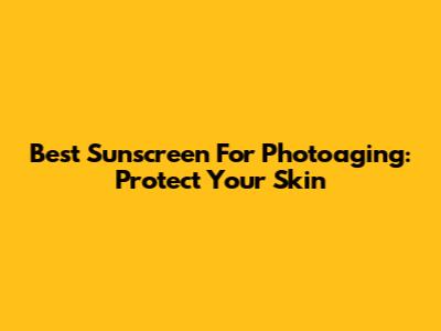 Best Sunscreen For Photoaging: Protect Your Skin