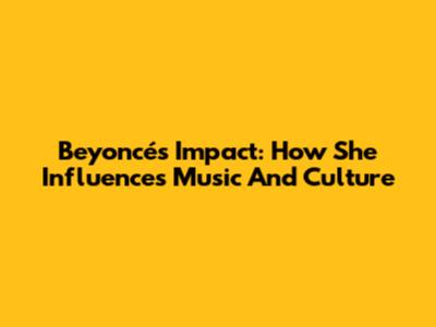 Beyoncé's Impact: How She Influences Music And Culture