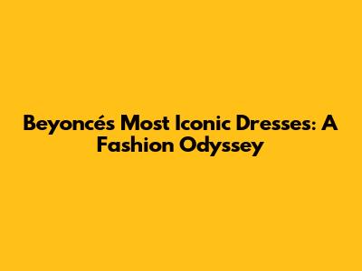 Beyoncé's Most Iconic Dresses: A Fashion Odyssey
