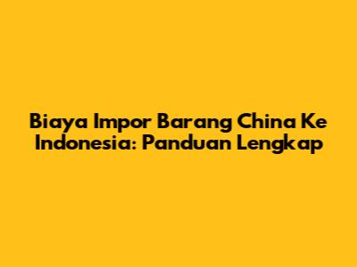 Biaya Impor Barang China Ke Indonesia: Panduan Lengkap