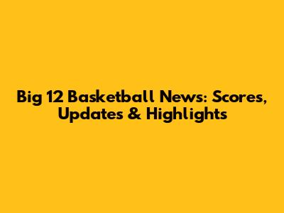 Big 12 Basketball News: Scores, Updates & Highlights