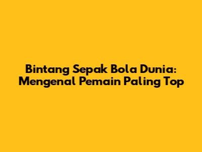 Bintang Sepak Bola Dunia: Mengenal Pemain Paling Top