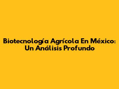 Biotecnología Agrícola En México: Un Análisis Profundo