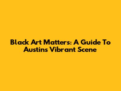 Black Art Matters: A Guide To Austin's Vibrant Scene