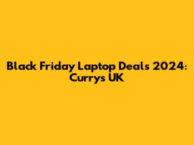 Black Friday Laptop Deals 2024: Currys UK