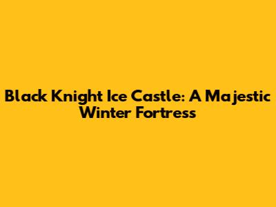 Black Knight Ice Castle: A Majestic Winter Fortress