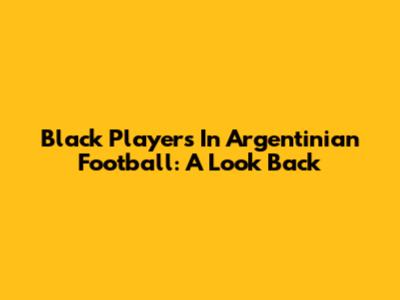 Black Players In Argentinian Football: A Look Back