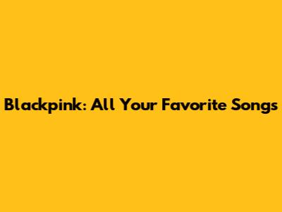 Blackpink: All Your Favorite Songs
