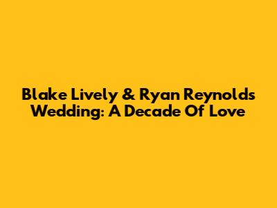 Blake Lively & Ryan Reynolds' Wedding: A Decade Of Love