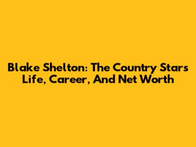 Blake Shelton: The Country Star's Life, Career, And Net Worth