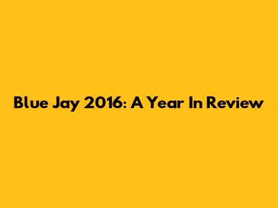 Blue Jay 2016: A Year In Review