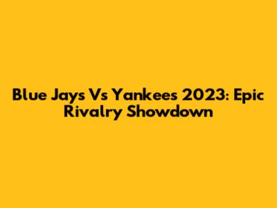 Blue Jays Vs Yankees 2023: Epic Rivalry Showdown