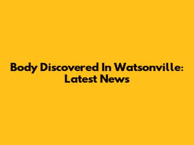 Body Discovered In Watsonville: Latest News