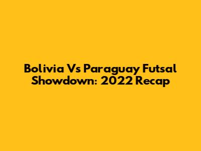 Bolivia Vs Paraguay Futsal Showdown: 2022 Recap