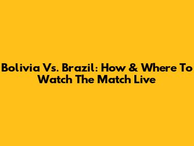Bolivia Vs. Brazil: How & Where To Watch The Match Live