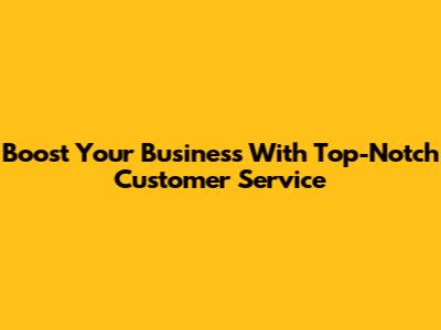 Boost Your Business With Top-Notch Customer Service