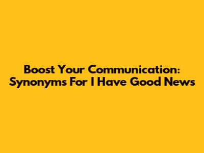 Boost Your Communication: Synonyms For 'I Have Good News'