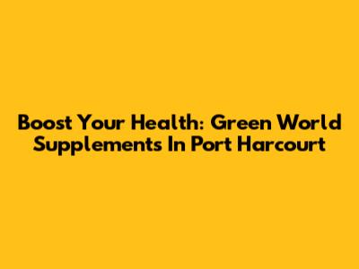Boost Your Health: Green World Supplements In Port Harcourt