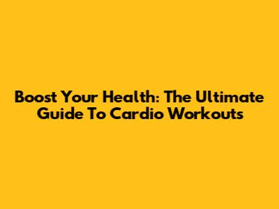 Boost Your Health: The Ultimate Guide To Cardio Workouts