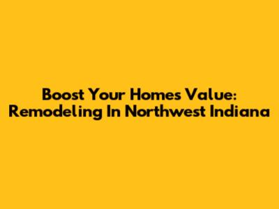 Boost Your Home's Value: Remodeling In Northwest Indiana