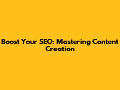 Boost Your SEO: Mastering Content Creation