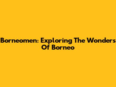 Borneomen: Exploring The Wonders Of Borneo