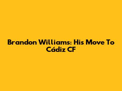 Brandon Williams: His Move To Cádiz CF