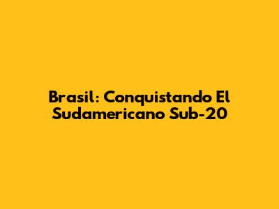 Brasil: Conquistando El Sudamericano Sub-20