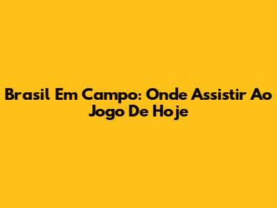 Brasil Em Campo: Onde Assistir Ao Jogo De Hoje