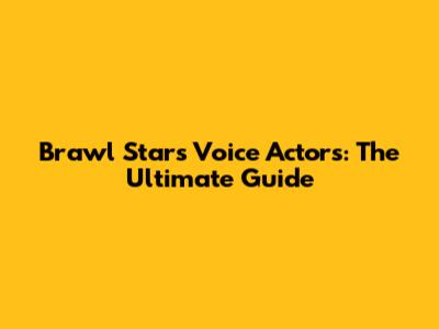 Brawl Stars Voice Actors: The Ultimate Guide
