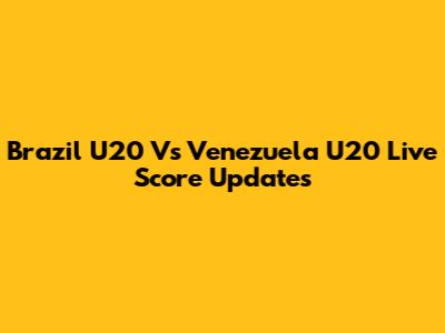 Brazil U20 Vs Venezuela U20 Live Score Updates