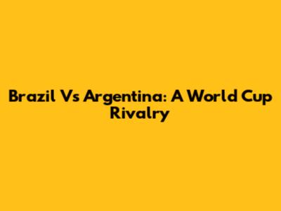 Brazil Vs Argentina: A World Cup Rivalry