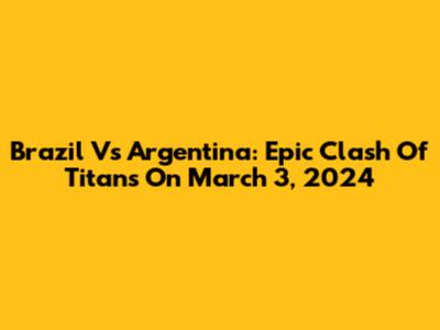 Brazil Vs Argentina: Epic Clash Of Titans On March 3, 2024
