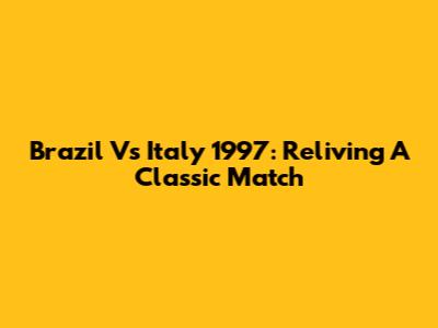 Brazil Vs Italy 1997: Reliving A Classic Match