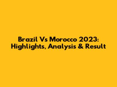 Brazil Vs Morocco 2023: Highlights, Analysis & Result