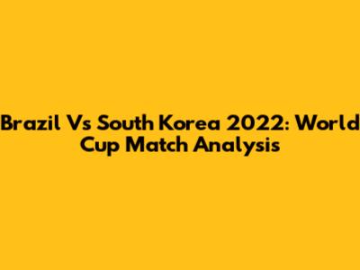 Brazil Vs South Korea 2022: World Cup Match Analysis