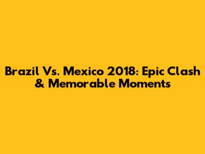 Brazil Vs. Mexico 2018: Epic Clash & Memorable Moments