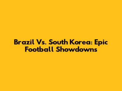 Brazil Vs. South Korea: Epic Football Showdowns
