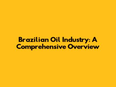 Brazilian Oil Industry: A Comprehensive Overview