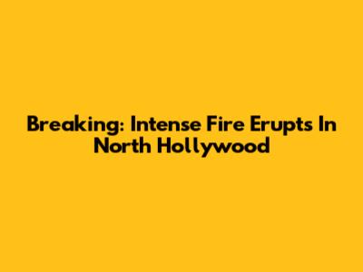 Breaking: Intense Fire Erupts In North Hollywood