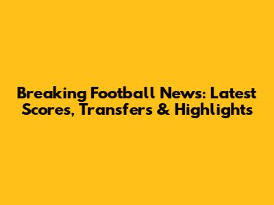 Breaking Football News: Latest Scores, Transfers & Highlights