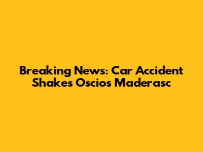 Breaking News: Car Accident Shakes Oscios Maderasc