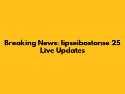 Breaking News: Iipseibostonse 25 Live Updates
