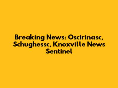 Breaking News: Oscirinasc, Schughessc, Knoxville News Sentinel