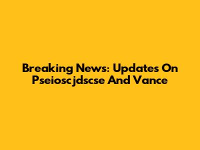 Breaking News: Updates On Pseioscjdscse And Vance