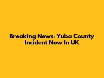 Breaking News: Yuba County Incident Now In UK