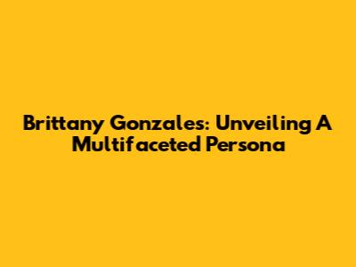 Brittany Gonzales: Unveiling A Multifaceted Persona