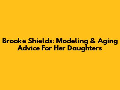Brooke Shields: Modeling & Aging Advice For Her Daughters