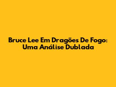Bruce Lee Em Dragões De Fogo: Uma Análise Dublada
