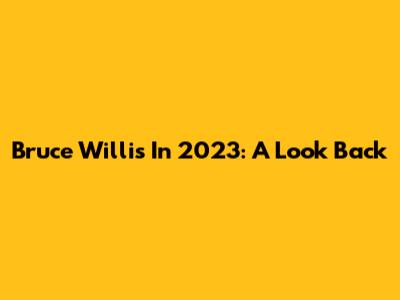 Bruce Willis In 2023: A Look Back